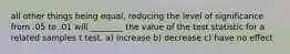 all other things being equal, reducing the level of significance from .05 to .01 will ________ the value of the test statistic for a related samples t test. a) increase b) decrease c) have no effect