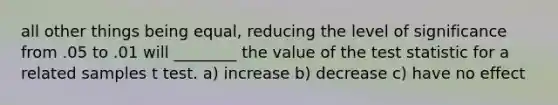 all other things being equal, reducing the level of significance from .05 to .01 will ________ the value of <a href='https://www.questionai.com/knowledge/kzeQt8hpQB-the-test-statistic' class='anchor-knowledge'>the test statistic</a> for a related samples t test. a) increase b) decrease c) have no effect