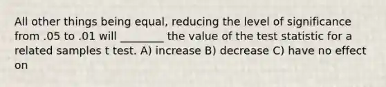 All other things being equal, reducing the level of significance from .05 to .01 will ________ the value of the test statistic for a related samples t test. A) increase B) decrease C) have no effect on