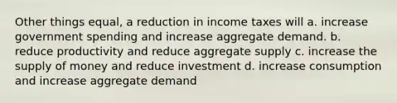 Other things equal, a reduction in income taxes will a. increase government spending and increase aggregate demand. b. reduce productivity and reduce aggregate supply c. increase the <a href='https://www.questionai.com/knowledge/kUIOOoB75i-supply-of-money' class='anchor-knowledge'>supply of money</a> and reduce investment d. increase consumption and increase aggregate demand