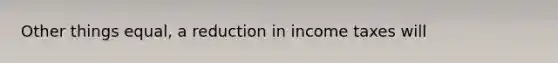 Other things equal, a reduction in income taxes will