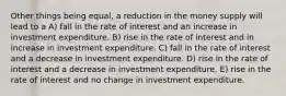 Other things being equal, a reduction in the money supply will lead to a A) fall in the rate of interest and an increase in investment expenditure. B) rise in the rate of interest and in increase in investment expenditure. C) fall in the rate of interest and a decrease in investment expenditure. D) rise in the rate of interest and a decrease in investment expenditure. E) rise in the rate of interest and no change in investment expenditure.