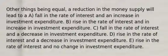 Other things being equal, a reduction in the money supply will lead to a A) fall in the rate of interest and an increase in investment expenditure. B) rise in the rate of interest and in increase in investment expenditure. C) fall in the rate of interest and a decrease in investment expenditure. D) rise in the rate of interest and a decrease in investment expenditure. E) rise in the rate of interest and no change in investment expenditure.