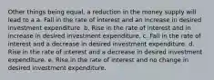 Other things being equal, a reduction in the money supply will lead to a a. Fall in the rate of interest and an increase in desired investment expenditure. b. Rise in the rate of interest and in increase in desired investment expenditure. c. Fall in the rate of interest and a decrease in desired investment expenditure. d. Rise in the rate of interest and a decrease in desired investment expenditure. e. Rise in the rate of interest and no change in desired investment expenditure.