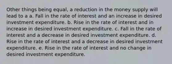 Other things being equal, a reduction in the money supply will lead to a a. Fall in the rate of interest and an increase in desired investment expenditure. b. Rise in the rate of interest and in increase in desired investment expenditure. c. Fall in the rate of interest and a decrease in desired investment expenditure. d. Rise in the rate of interest and a decrease in desired investment expenditure. e. Rise in the rate of interest and no change in desired investment expenditure.