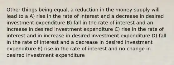 Other things being equal, a reduction in the money supply will lead to a A) rise in the rate of interest and a decrease in desired investment expenditure B) fall in the rate of interest and an increase in desired investment expenditure C) rise in the rate of interest and in increase in desired investment expenditure D) fall in the rate of interest and a decrease in desired investment expenditure E) rise in the rate of interest and no change in desired investment expenditure