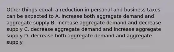 Other things equal, a reduction in personal and business taxes can be expected to A. increase both aggregate demand and aggregate supply B. increase aggregate demand and decrease supply C. decrease aggregate demand and increase aggregate supply D. decrease both aggregate demand and aggregate supply