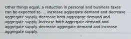 Other things equal, a reduction in personal and business taxes can be expected to..... increase aggregate demand and decrease aggregate supply. decrease both aggregate demand and aggregate supply. increase both aggregate demand and aggregate supply. decrease aggregate demand and increase aggregate supply.