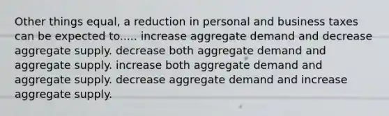 Other things equal, a reduction in personal and business taxes can be expected to..... increase aggregate demand and decrease aggregate supply. decrease both aggregate demand and aggregate supply. increase both aggregate demand and aggregate supply. decrease aggregate demand and increase aggregate supply.