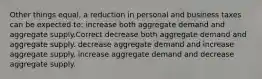 Other things equal, a reduction in personal and business taxes can be expected to: increase both aggregate demand and aggregate supply.Correct decrease both aggregate demand and aggregate supply. decrease aggregate demand and increase aggregate supply. increase aggregate demand and decrease aggregate supply.