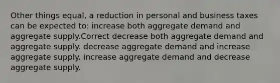 Other things equal, a reduction in personal and business taxes can be expected to: increase both aggregate demand and aggregate supply.Correct decrease both aggregate demand and aggregate supply. decrease aggregate demand and increase aggregate supply. increase aggregate demand and decrease aggregate supply.