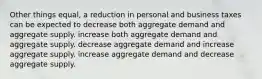 Other things equal, a reduction in personal and business taxes can be expected to decrease both aggregate demand and aggregate supply. increase both aggregate demand and aggregate supply. decrease aggregate demand and increase aggregate supply. increase aggregate demand and decrease aggregate supply.