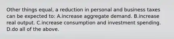 Other things equal, a reduction in personal and business taxes can be expected to: A.increase aggregate demand. B.increase real output. C.increase consumption and investment spending. D.do all of the above.