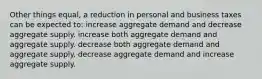 Other things equal, a reduction in personal and business taxes can be expected to: increase aggregate demand and decrease aggregate supply. increase both aggregate demand and aggregate supply. decrease both aggregate demand and aggregate supply. decrease aggregate demand and increase aggregate supply.