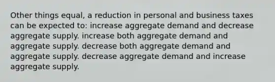 Other things equal, a reduction in personal and business taxes can be expected to: increase aggregate demand and decrease aggregate supply. increase both aggregate demand and aggregate supply. decrease both aggregate demand and aggregate supply. decrease aggregate demand and increase aggregate supply.