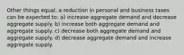 Other things equal, a reduction in personal and business taxes can be expected to: a) increase aggregate demand and decrease aggregate supply. b) increase both aggregate demand and aggregate supply. c) decrease both aggregate demand and aggregate supply. d) decrease aggregate demand and increase aggregate supply.