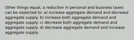 Other things equal, a reduction in personal and business taxes can be expected to: a) increase aggregate demand and decrease aggregate supply. b) increase both aggregate demand and aggregate supply. c) decrease both aggregate demand and aggregate supply. d) decrease aggregate demand and increase aggregate supply.