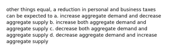 other things equal, a reduction in personal and business taxes can be expected to a. increase aggregate demand and decrease aggregate supply b. increase both aggregate demand and aggregate supply c. decrease both aggregate demand and aggregate supply d. decrease aggregate demand and increase aggregate supply