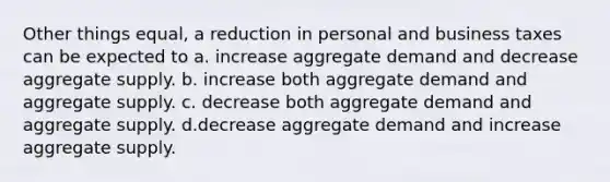 Other things equal, a reduction in personal and business taxes can be expected to a. increase aggregate demand and decrease aggregate supply. b. increase both aggregate demand and aggregate supply. c. decrease both aggregate demand and aggregate supply. d.decrease aggregate demand and increase aggregate supply.