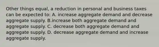 Other things equal, a reduction in personal and business taxes can be expected to: A. increase aggregate demand and decrease aggregate supply. B.increase both aggregate demand and aggregate supply. C. decrease both aggregate demand and aggregate supply. D. decrease aggregate demand and increase aggregate supply.