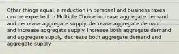 Other things equal, a reduction in personal and business taxes can be expected to Multiple Choice increase aggregate demand and decrease aggregate supply. decrease aggregate demand and increase aggregate supply. increase both aggregate demand and aggregate supply. decrease both aggregate demand and aggregate supply.