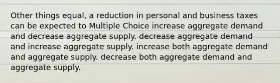 Other things equal, a reduction in personal and business taxes can be expected to Multiple Choice increase aggregate demand and decrease aggregate supply. decrease aggregate demand and increase aggregate supply. increase both aggregate demand and aggregate supply. decrease both aggregate demand and aggregate supply.