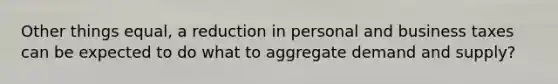 Other things equal, a reduction in personal and business taxes can be expected to do what to aggregate demand and supply?