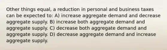 Other things equal, a reduction in personal and business taxes can be expected to: A) increase aggregate demand and decrease aggregate supply. B) increase both aggregate demand and aggregate supply. C) decrease both aggregate demand and aggregate supply. D) decrease aggregate demand and increase aggregate supply.