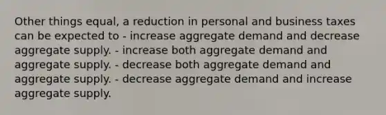 Other things equal, a reduction in personal and business taxes can be expected to - increase aggregate demand and decrease aggregate supply. - increase both aggregate demand and aggregate supply. - decrease both aggregate demand and aggregate supply. - decrease aggregate demand and increase aggregate supply.