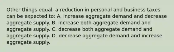 Other things equal, a reduction in personal and business taxes can be expected to: A. increase aggregate demand and decrease aggregate supply. B. increase both aggregate demand and aggregate supply. C. decrease both aggregate demand and aggregate supply. D. decrease aggregate demand and increase aggregate supply.