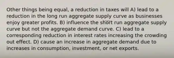 Other things being equal, a reduction in taxes will A) lead to a reduction in the long run aggregate supply curve as businesses enjoy greater profits. B) influence the short run aggregate supply curve but not the aggregate demand curve. C) lead to a corresponding reduction in interest rates increasing the crowding out effect. D) cause an increase in aggregate demand due to increases in consumption, investment, or net exports.