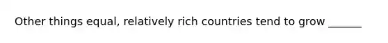 Other things equal, relatively rich countries tend to grow ______