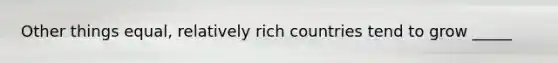 Other things equal, relatively rich countries tend to grow _____