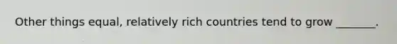 Other things equal, relatively rich countries tend to grow _______.