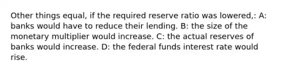 Other things equal, if the required reserve ratio was lowered,: A: banks would have to reduce their lending. B: the size of the monetary multiplier would increase. C: the actual reserves of banks would increase. D: the federal funds interest rate would rise.