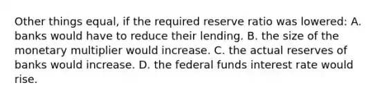 Other things equal, if the required reserve ratio was lowered: A. banks would have to reduce their lending. B. the size of the monetary multiplier would increase. C. the actual reserves of banks would increase. D. the federal funds interest rate would rise.