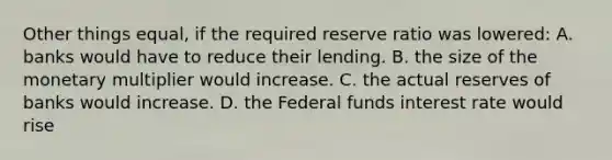 Other things equal, if the required reserve ratio was lowered: A. banks would have to reduce their lending. B. the size of the monetary multiplier would increase. C. the actual reserves of banks would increase. D. the Federal funds interest rate would rise