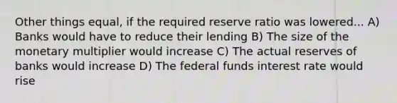 Other things equal, if the required reserve ratio was lowered... A) Banks would have to reduce their lending B) The size of the monetary multiplier would increase C) The actual reserves of banks would increase D) The federal funds interest rate would rise