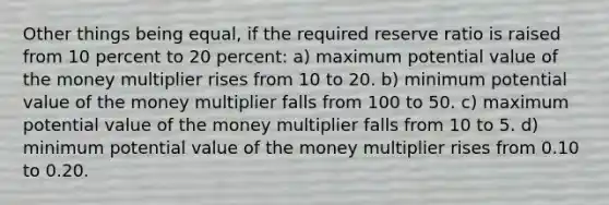 Other things being​ equal, if the required reserve ratio is raised from 10 percent to 20​ percent: a) maximum potential value of the money multiplier rises from 10 to 20. b) minimum potential value of the money multiplier falls from 100 to 50. c) maximum potential value of the money multiplier falls from 10 to 5. d) minimum potential value of the money multiplier rises from 0.10 to 0.20.