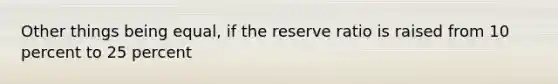 Other things being equal, if the reserve ratio is raised from 10 percent to 25 percent