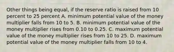 Other things being​ equal, if the reserve ratio is raised from 10 percent to 25 percent A. minimum potential value of the money multiplier falls from 10 to 5. B. minimum potential value of the money multiplier rises from 0.10 to 0.25. C. maximum potential value of the money multiplier rises from 10 to 25. D. maximum potential value of the money multiplier falls from 10 to 4.