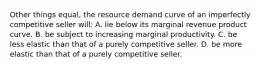 Other things equal, the resource demand curve of an imperfectly competitive seller will: A. lie below its marginal revenue product curve. B. be subject to increasing marginal productivity. C. be less elastic than that of a purely competitive seller. D. be more elastic than that of a purely competitive seller.