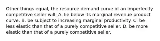 Other things equal, the resource demand curve of an imperfectly competitive seller will: A. lie below its marginal revenue product curve. B. be subject to increasing marginal productivity. C. be less elastic than that of a purely competitive seller. D. be more elastic than that of a purely competitive seller.