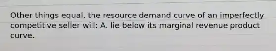 Other things equal, the resource demand curve of an imperfectly competitive seller will: A. lie below its marginal revenue product curve.