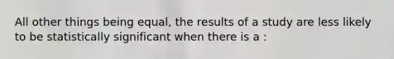 All other things being equal, the results of a study are less likely to be statistically significant when there is a :