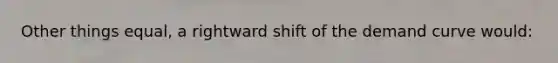 Other things equal, a rightward shift of the demand curve would: