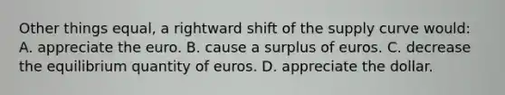 Other things equal, a rightward shift of the supply curve would: A. appreciate the euro. B. cause a surplus of euros. C. decrease the equilibrium quantity of euros. D. appreciate the dollar.