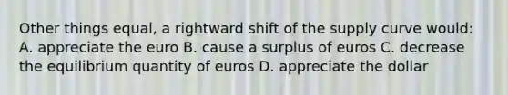 Other things equal, a rightward shift of the supply curve would: A. appreciate the euro B. cause a surplus of euros C. decrease the equilibrium quantity of euros D. appreciate the dollar