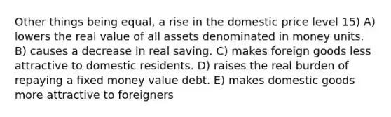 Other things being equal, a rise in the domestic price level 15) A) lowers the real value of all assets denominated in money units. B) causes a decrease in real saving. C) makes foreign goods less attractive to domestic residents. D) raises the real burden of repaying a fixed money value debt. E) makes domestic goods more attractive to foreigners