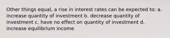 Other things equal, a rise in interest rates can be expected to: a. increase quantity of investment b. decrease quantity of investment c. have no effect on quantity of investment d. increase equilibrium income